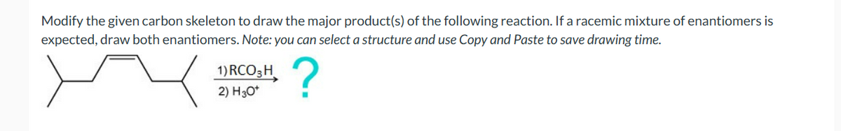 Modify the given carbon skeleton to draw the major product(s) of the following reaction. If a racemic mixture of enantiomers is
expected, draw both enantiomers. Note: you can select a structure and use Copy and Paste to save drawing time.
?
1) RCO 3 H
2) H3O+