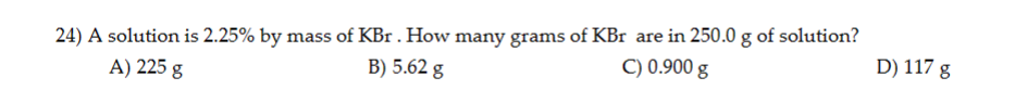 24) A solution is 2.25% by mass of KBr . How many grams of KBr are in 250.0 g of solution?
A) 225 g
B) 5.62 g
C) 0.900 g
D) 117 g