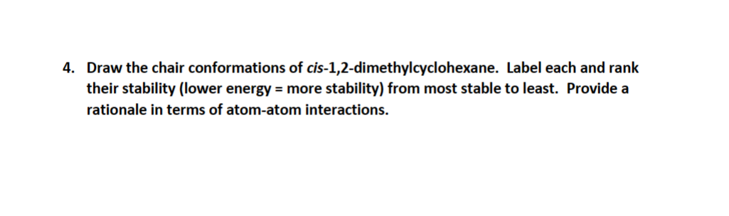 4. Draw the chair conformations of cis-1,2-dimethylcyclohexane. Label each and rank
their stability (lower energy = more stability) from most stable to least. Provide a
rationale in terms of atom-atom interactions.