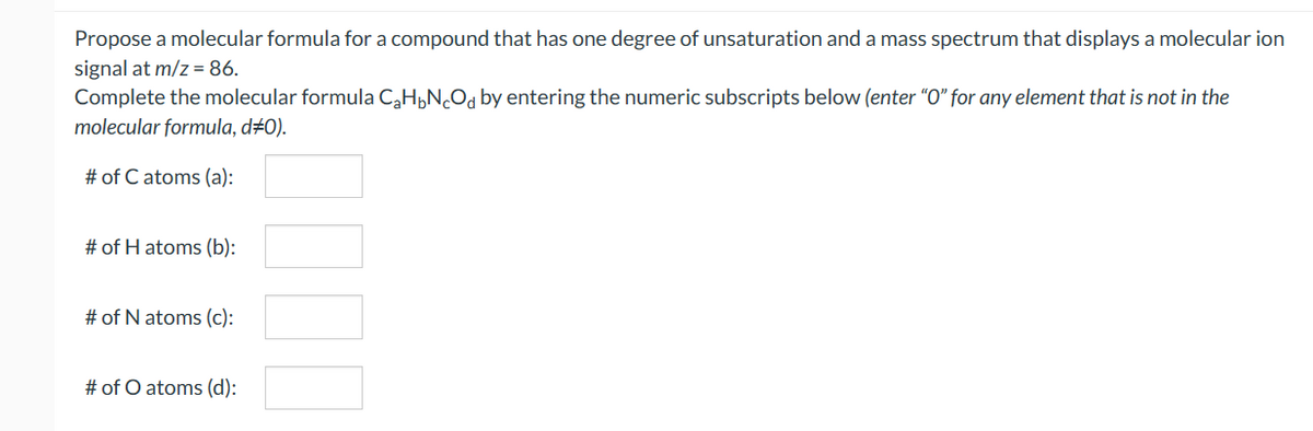 Propose a molecular formula for a compound that has one degree of unsaturation and a mass spectrum that displays a molecular ion
signal at m/z = 86.
Complete the molecular formula C₂HNcOd by entering the numeric subscripts below (enter "O" for any element that is not in the
molecular formula, d#0).
# of C atoms (a):
# of H atoms (b):
# of N atoms (c):
# of O atoms (d):