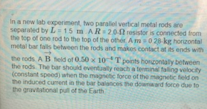 In a new lab experiment, two parallel vertical metal rods are
separated by L=1.5 m AR=2.0-12 resistor is connected from
the top of one rod to the top of the other. A m = 0.28-kg horizontal
metal bar falls between the rods and makes contact at its ends with
the rods. A B field of 0.50 x 10T points horizontally between
the rods. The bar should eventually reach a terminal falling velocity
(constant speed) when the magnetic force of the magnetic field on
the induced current in the bar balances the downward force due to
the gravitational pull of the Earth