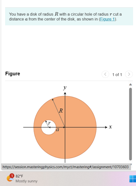 You have a disk of radius R with a circular hole of radius r cut a
distance a from the center of the disk, as shown in (Figure 1).
Figure
1 82°F
R
Mostly sunny
a
<
https://session.masteringphysics.com/myct/mastering#/assignment/10703603
1 of 1