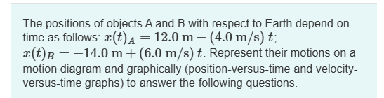 The positions of objects A and B with respect to Earth depend on
time as follows: (t) µ = 12.0 m — (4.0 m/s) t;
x(t) B = −14.0 m+ (6.0 m/s) t. Represent their motions on a
motion diagram and graphically (position-versus-time and velocity-
versus-time graphs) to answer the following questions.