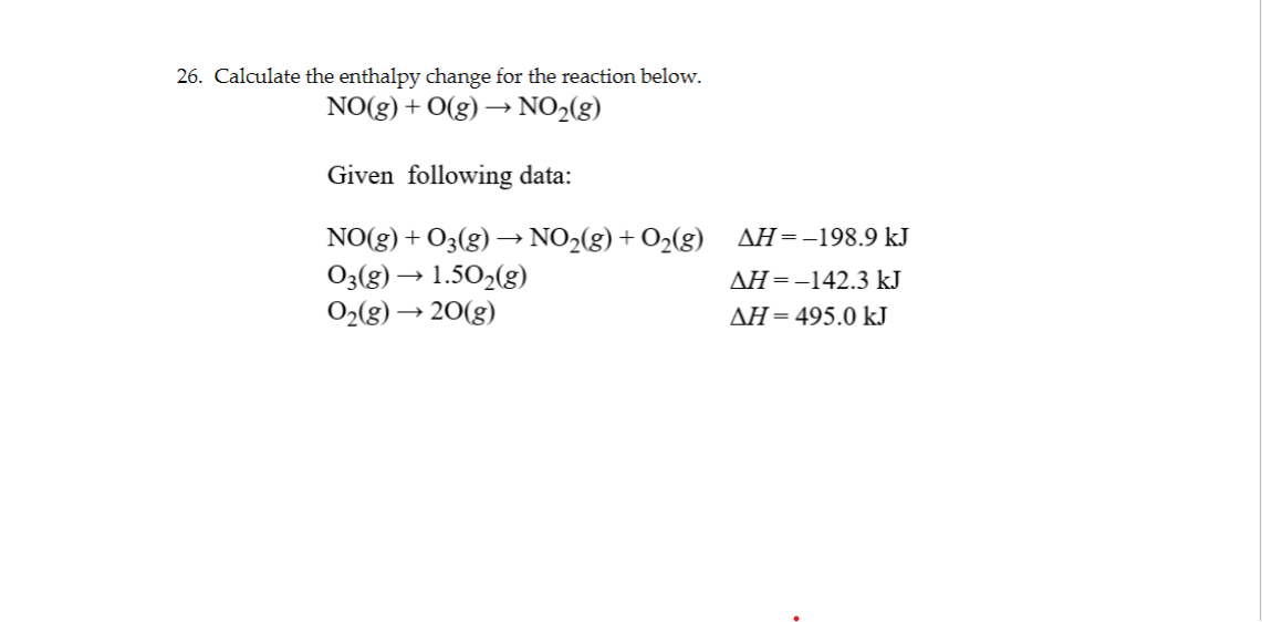 26. Calculate the enthalpy change for the reaction below.
NO(g) + O(g) →→→ NO₂(g)
Given following data:
NO(g) + O₂(g) →→ NO₂(g) + O₂(g)
03(g) → 1.50₂(g)
0₂(g) →20(g)
AH-198.9 kJ
AH = -142.3 kJ
ΔΗ = 495.0 kJ