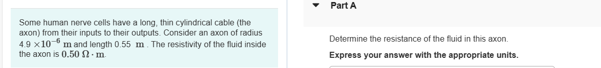 Some human nerve cells have a long, thin cylindrical cable (the
axon) from their inputs to their outputs. Consider an axon of radius
-6
4.9 x 10⁰ m and length 0.55 m. The resistivity of the fluid inside
the axon is 0.50 2. m.
Part A
Determine the resistance of the fluid in this axon.
Express your answer with the appropriate units.