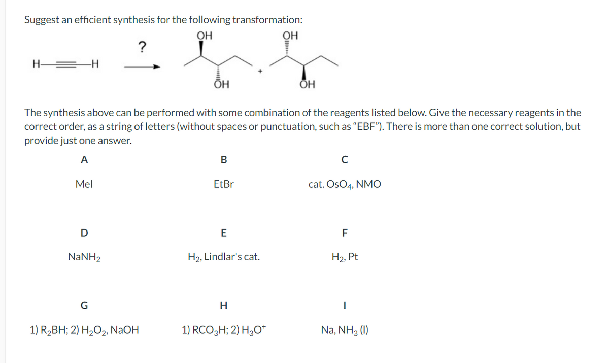 Suggest an efficient synthesis for the following transformation:
OH
OH
H-
?
ŌH
OH
The synthesis above can be performed with some combination of the reagents listed below. Give the necessary reagents in the
correct order, as a string of letters (without spaces or punctuation, such as "EBF"). There is more than one correct solution, but
provide just one answer.
A
Mel
B
C
EtBr
cat. OsO4, NMO
D
E
F
NaNH,
H2, Lindlar's cat.
H2, Pt
G
H
I
1) R₂BH; 2) H2O2, NaOH
1) RCO3 H; 2) H3O+
Na, NH3 (1)