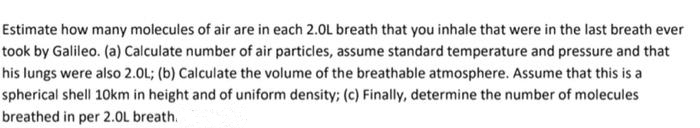 Estimate how many molecules of air are in each 2.0L breath that you inhale that were in the last breath ever
took by Galileo. (a) Calculate number of air particles, assume standard temperature and pressure and that
his lungs were also 2.0L; (b) Calculate the volume of the breathable atmosphere. Assume that this is a
spherical shell 10km in height and of uniform density; (c) Finally, determine the number of molecules
breathed in per 2.OL breath.
