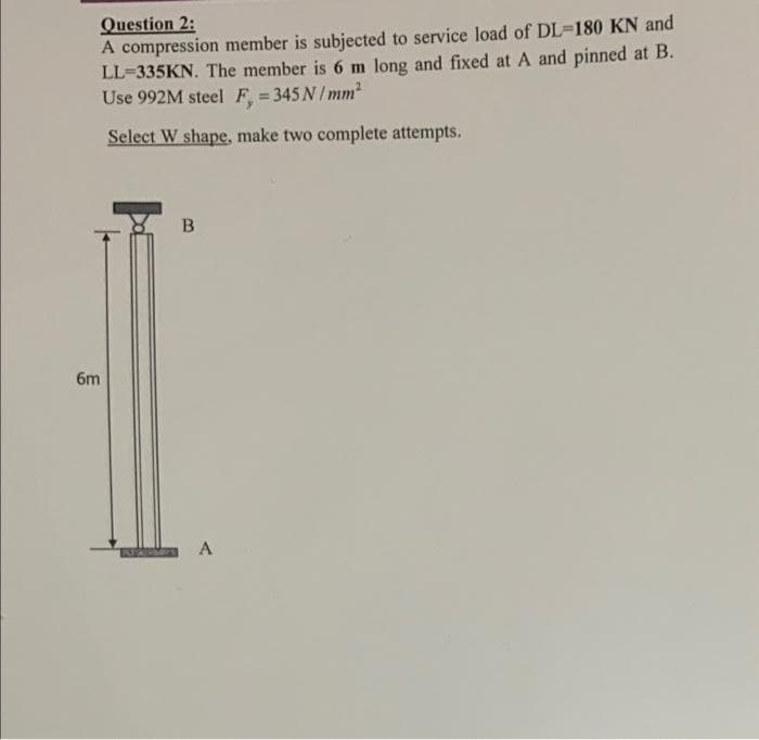 Question 2:
A compression member is subjected to service load of DL=180 KN and
LL=335KN. The member is 6 m long and fixed at A and pinned at B.
Use 992M steel F = 345 N/ mm2
Select W shape, make two complete attempts.
B
6m
