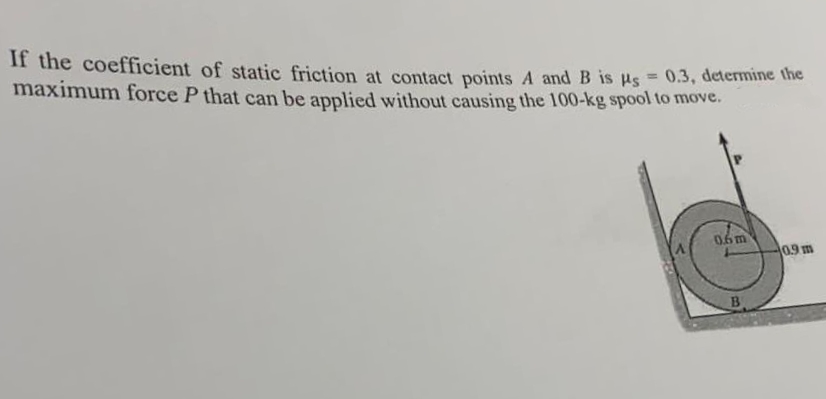 If the coefficient of static friction at contact points A and B is us
maximum force P that can be applied without causing the 100-kg spool to move.
0.3, determine the
%3D
06m
0.9 m
