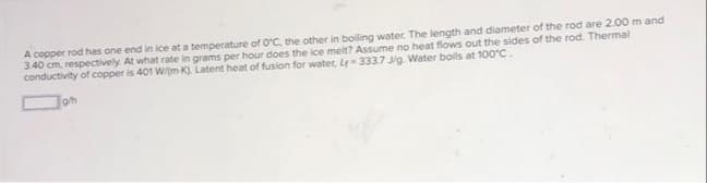 A copper rod has one end in ice at a temperature of OC, the other in boiling water. The length and diameter of the rod are 2.00 m and
340 cm, respectively. At what rate in grams per hour does the ice meit? Assume no heat fiows out the sides of the rod. Thermal
conductivity of copper is 401 Wm K). Latent heat of fusion for water, L= 333.7 J/g. Water boils at 100°C.
Jon
