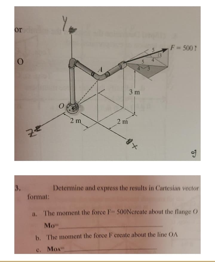 or
F = 500]
3 m
2 m
2 m
of
3.
format:
Determine and express the results in Cartesian vector
a, The moment the force F 500Ncreate about the flange 0
Мо-
b. The moment the force F create about the line OA
c, MOA=
