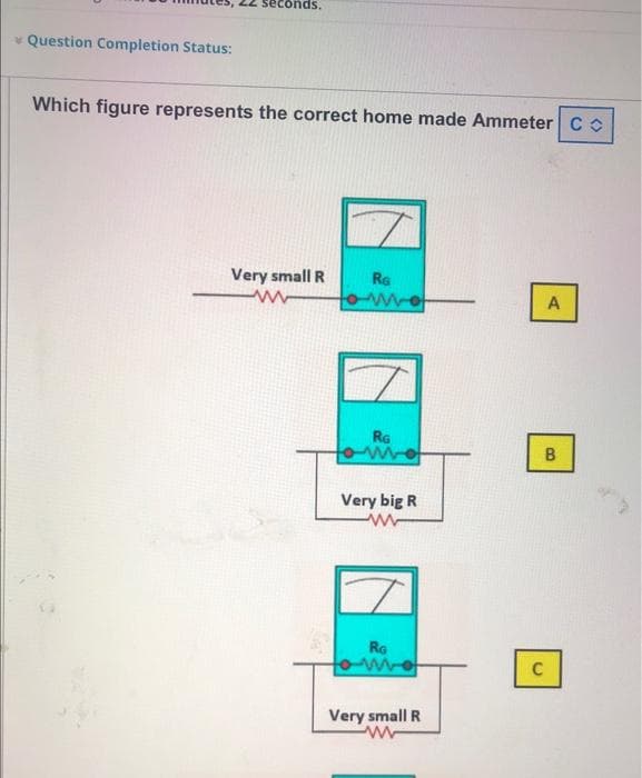 seconds.
* Question Completion Status:
Which figure represents the correct home made Ammeter C o
Very small R
RG
A
RG
Very big R
RG
Very small R
B.
C.
