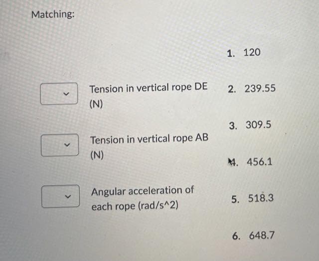 Matching:
1. 120
Tension in vertical rope DE
2. 239.55
(N)
3. 309.5
Tension in vertical rope AB
(N)
4. 456.1
Angular acceleration of
each rope (rad/s^2)
5. 518.3
6. 648.7
