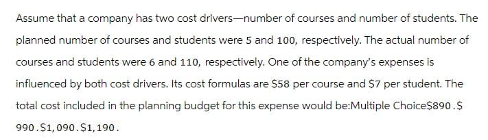 Assume that a company has two cost drivers-number of courses and number of students. The
planned number of courses and students were 5 and 100, respectively. The actual number of
courses and students were 6 and 110, respectively. One of the company's expenses is
influenced by both cost drivers. Its cost formulas are $58 per course and $7 per student. The
total cost included in the planning budget for this expense would be:Multiple Choice$890.$
990.$1,090.$1,190.