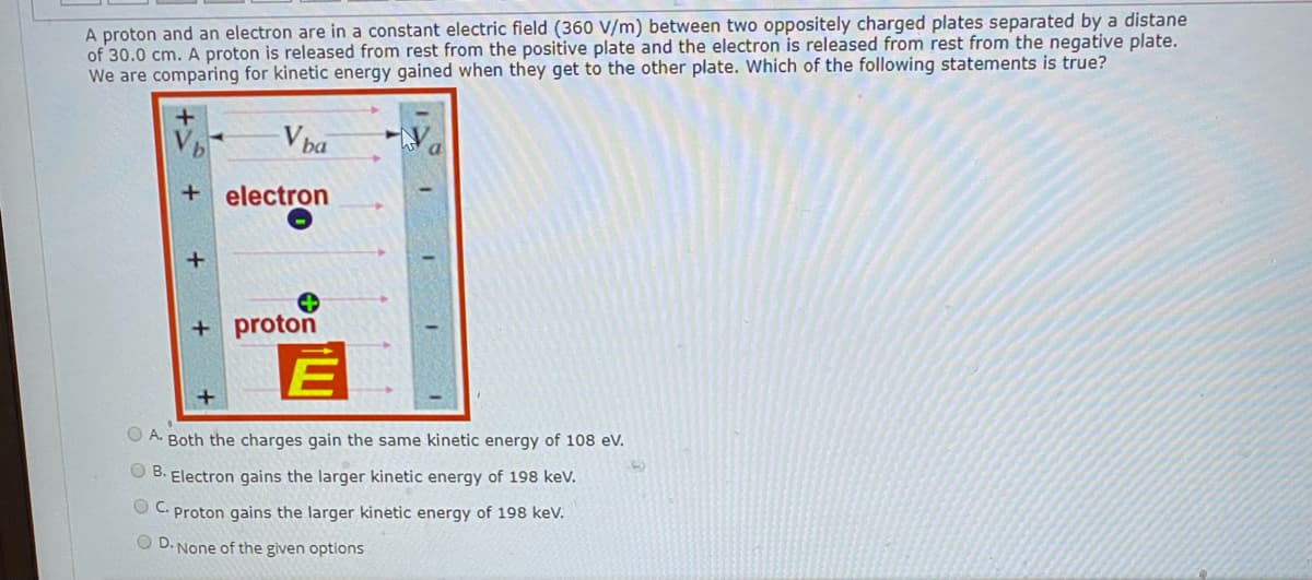 A proton and an electron are in a constant electric field (360 V/m) between two oppositely charged plates separated by a distane
of 30.0 cm. A proton is released from rest from the positive plate and the electron is released from rest from the negative plate.
We are comparing for kinetic energy gained when they get to the other plate. Which of the following statements is true?
V ba
electron
+ proton
O A. Both the charges gain the same kinetic energy of 108 eV.
O B. Electron gains the larger kinetic energy of 198 kev.
O C. Proton gains the larger kinetic energy of 198 kev.
O D. None of the given options
