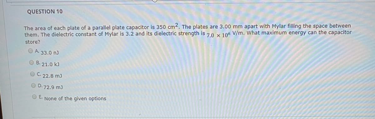 QUESTION 10
The area of each plate of a parallel plate capacitor is 350 cm2. The plates are 3.00 mm apart with Mylar filling the space between
them. The dielectric constant of Mylar is 3.2 and its dielectric strength is 70 x 106 V/m. What maximum energy can the capacitor
store?
O A. 33.0 n)
O B. 21.0 kJ
O C. 22.8 m)
O D.72.9 m)
O E. None of the given options
