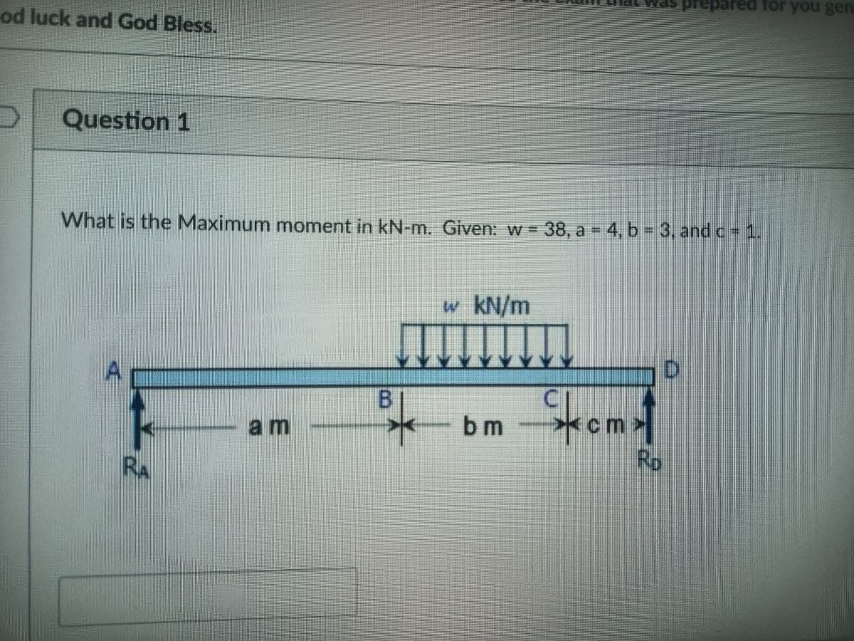 od luck and God Bless.
Question 1
What is the Maximum moment in kN-m. Given: w = 38, a = 4, b = 3, and c = 1.
RA
am
B
w kN/m
bm
kcm
D
red for you gen
Ro