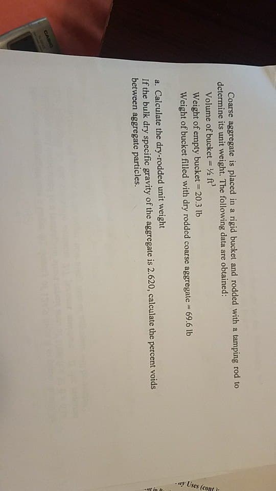 CASIO
Coarse aggregate is placed in a rigid bucket and rodded with a tamping rod to
determine its unit weight. The following data are obtained:
Volume of bucket = ½ ft²
Weight of empty bucket = 20.3 lb
Weight of bucket filled with dry rodded coarse aggregate = 69.6 lb
a. Calculate the dry-rodded unit weight
If the bulk dry specific gravity of the aggregate is 2.620, calculate the percent voids
between aggregate particles.
1000
a han bes
ay Uses (cont
ut in 1
