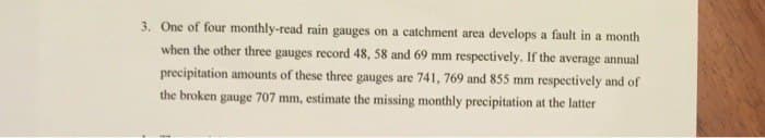 3. One of four monthly-read rain gauges on a catchment area develops a fault in a month
when the other three gauges record 48, 58 and 69 mm respectively. If the average annual
precipitation amounts of these three gauges are 741, 769 and 855 mm respectively and of
the broken gauge 707 mm, estimate the missing monthly precipitation at the latter