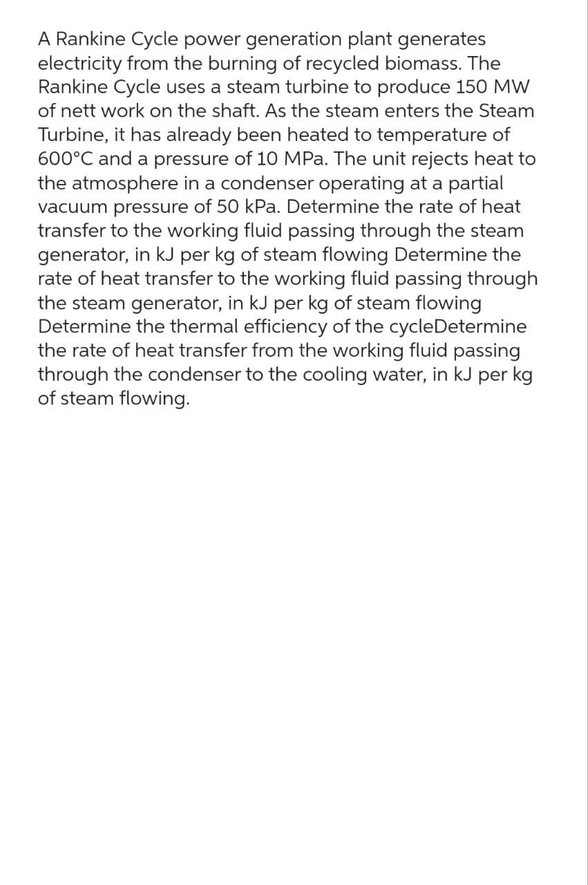 A Rankine Cycle power generation plant generates
electricity from the burning of recycled biomass. The
Rankine Cycle uses a steam turbine to produce 150 MW
of nett work on the shaft. As the steam enters the Steam
Turbine, it has already been heated to temperature of
600°C and a pressure of 10 MPa. The unit rejects heat to
the atmosphere in a condenser operating at a partial
vacuum pressure of 50 kPa. Determine the rate of heat
transfer to the working fluid passing through the steam
generator, in kJ per kg of steam flowing Determine the
rate of heat transfer to the working fluid passing through
the steam generator, in kJ per kg of steam flowing
Determine the thermal efficiency of the cycleDetermine
the rate of heat transfer from the working fluid passing
through the condenser to the cooling water, in kJ per kg
of steam flowing.