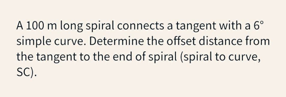 A 100 m long spiral connects a tangent with a 6°
simple curve. Determine the offset distance from
the tangent to the end of spiral (spiral to curve,
SC).