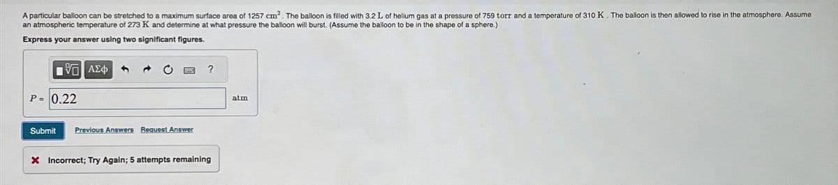A particular balloon can be stretched to a maximum surface area of 1257 cm². The balloon is filled with 3.2 L of helium gas at a pressure of 759 torr and a temperature of 310 K. The balloon is then allowed to rise in the atmosphere. Assume
an atmospheric temperature of 273 K and determine at what pressure the balloon will burst. (Assume the balloon to be in the shape of a sphere.)
Express your answer using two significant figures.
15] ΑΣΦ
P = 0.22
Submit Previous Answers Request Answer
?
X Incorrect; Try Again; 5 attempts remaining
atm