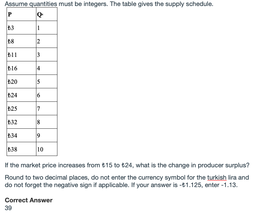 Assume quantities must be integers. The table gives the supply schedule.
1
2
b11
b16
£20
5
124
Ł25
7
Ł32
134
138
10
If the market price increases from £15 to t24, what is the change in producer surplus?
Round to two decimal places, do not enter the currency symbol for the turkish lira and
do not forget the negative sign if applicable. If your answer is -t1.125, enter -1.13.
Correct Answer
39
3.
