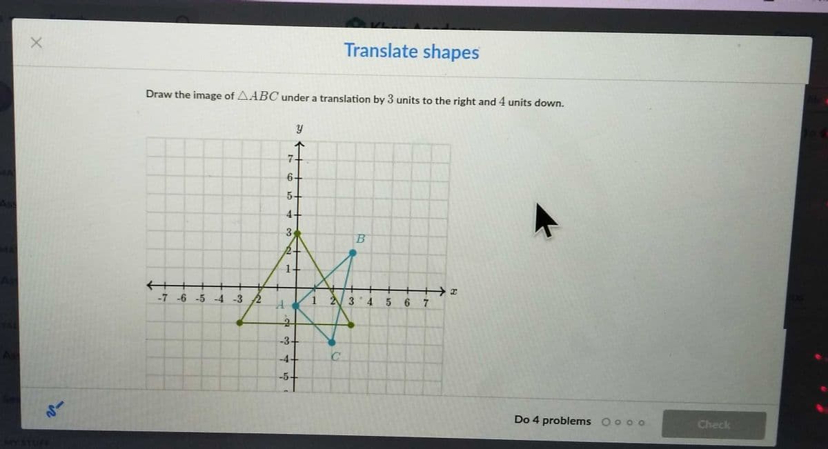 Translate shapes
Draw the image of AABC under a translation by 3 units to the right and 4 units down.
MA
6+
5+
Ass
十
-7 -6 -5 -4 -3 2
十+→2
1 2 3 4 5 6 7
-3+
-4+
-5-
Do 4 problems O o o o
Check
MY STUFF
4.
3.
1.
