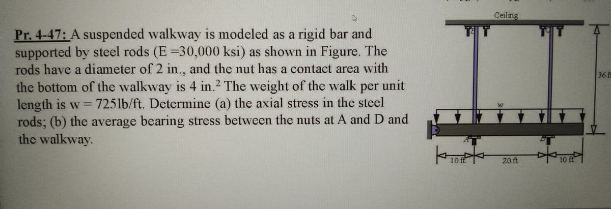 Ceiling
Pr. 4-47: A suspended walkway is modeled as a rigid bar and
supported by steel rods (E =30,000 ksi) as shown in Figure. The
rods have a diameter of 2 in., and the nut has a contact area with
36 f
the bottom of the walkway is 4 in.2 The weight of the walk
length is w 725lb/ft. Determine (a) the axial stress in the steel
rods; (b) the average bearing stress between the nuts at A and D and
the walkway.
per
unit
20 ft
10
