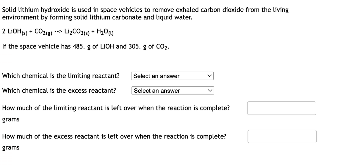 Solid lithium hydroxide is used in space vehicles to remove exhaled carbon dioxide from the living
environment by forming solid lithium carbonate and liquid water.
2 LiOH(s) + CO2(g)
-->
Li₂CO3(s) + H₂O(l)
If the space vehicle has 485. g of LiOH and 305. g of CO₂.
Which chemical is the limiting reactant?
Select an answer
Which chemical is the excess reactant?
Select an answer
How much of the limiting reactant is left over when the reaction is complete?
grams
How much of the excess reactant is left over when the reaction is complete?
grams
20