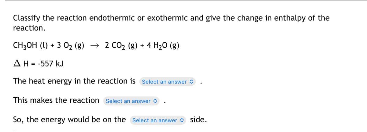 Classify the reaction endothermic or exothermic and give the change in enthalpy of the
reaction.
CH3OH (1) + 3 O₂ (g) → 2 CO₂ (g) + 4 H₂O (g)
Δ Η = -557 kJ
The heat energy in the reaction is Select an answer
This makes the reaction Select an answer
So, the energy would be on the Select an answer side.