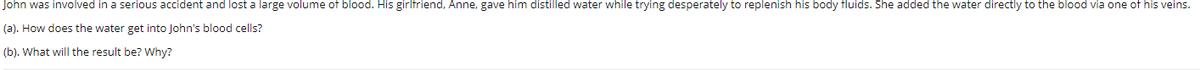John was involved in a serious accident and lost a large volume of blood. His girlfriend, Anne, gave him distilled water while trying desperately to replenish his body fluids. She added the water directly to the blood via one of his veins.
(a). How does the water get into John's blood cells?
(b). What will the result be? Why?
