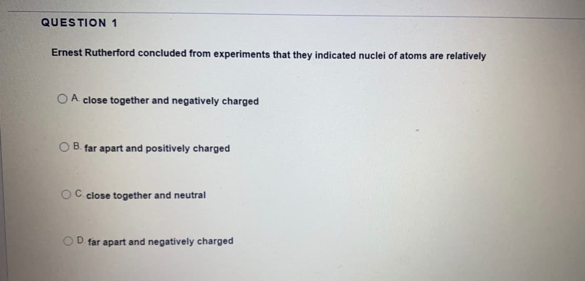 QUESTION 1
Ernest Rutherford concluded from experiments that they indicated nuclei of atoms are relatively
O A. close together and negatively charged
O B. far apart and positively charged
OC. close together and neutral
OD. far apart and negatively charged
