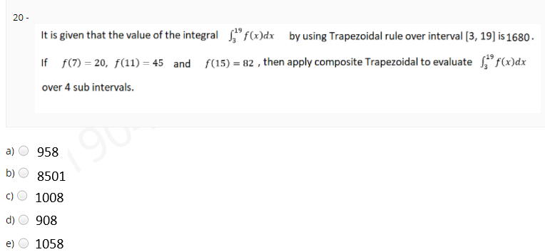 20 -
It is given that the value of the integral "f(x)dx by using Trapezoidal rule over interval (3, 19] is 1680 -
If f(7) = 20, f(11) = 45 and f(15) = 82 , then apply composite Trapezoidal to evaluate f(x)dx
over 4 sub intervals.
a)
958
b)
8501
1008
d)
908
1058
