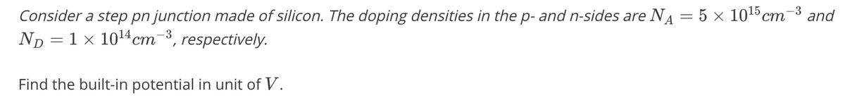 Consider a step pn junction made of silicon. The doping densities in the p- and n-sides are NA = 5 x 1015 cm-3 and
Np = 1 × 1014cm-3,
ст
respectively.
Find the built-in potential in unit of V.
