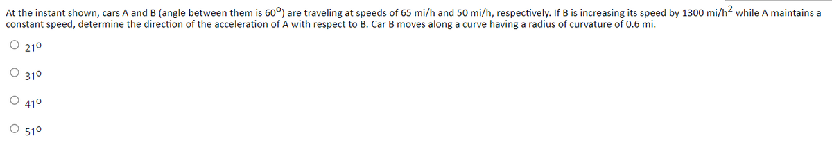 At the instant shown, cars A and B (angle between them is 60°) are traveling at speeds of 65 mi/h and 50 mi/h, respectively. If B is increasing its speed by 1300 mi/h? while A maintains a
constant speed, determine the direction of the acceleration of A with respect to B. Car B moves along a curve having a radius of curvature of 0.6 mi.
O 210
310
410
510
