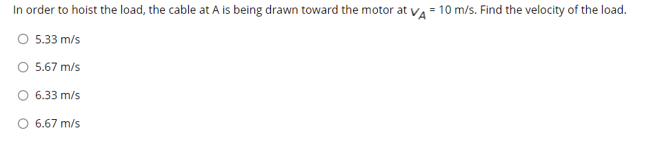 In order to hoist the load, the cable at A is being drawn toward the motor at va = 10 m/s. Find the velocity of the load.
O 5.33 m/s
O 5.67 m/s
6.33 m/s
O 6.67 m/s
