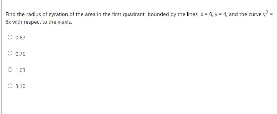 Find the radius of gyration of the area in the first quadrant bounded by the lines x = 0, y = 4, and the curve y2 =
8x with respect to the x-axis.
0.67
O 0.76
O 1.03
O 3.10
