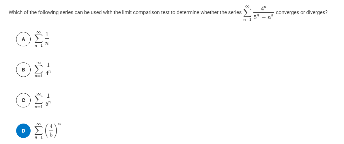 4n
Which of the following series can be used with the limit comparison test to determine whether the series
5"
n=1
converges or diverges?
n2
A
n=1
4n
1
5n
n=1
