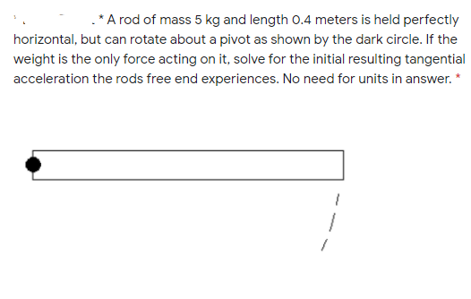 .* A rod of mass 5 kg and length 0.4 meters is held perfectly
horizontal, but can rotate about a pivot as shown by the dark circle. If the
weight is the only force acting on it, solve for the initial resulting tangential
acceleration the rods free end experiences. No need for units in answer. *
