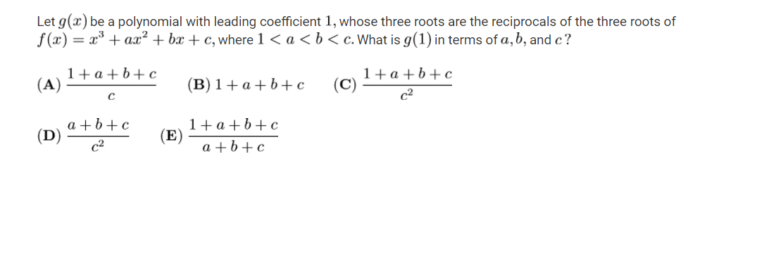 Let g(x) be a polynomial with leading coefficient 1, whose three roots are the reciprocals of the three roots of
f (x) = x* + ax² + bx + c, where 1 < a << b< c. What is g(1) in terms of a,b, and c?
1+a + b+c
(A)
1+a+b+c
(B) 1+ a + b+c
с
c2
a +b+c
(D)
1+ a +b+c
(E)
c2
а +b+c
