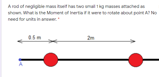 A rod of negligible mass itself has two small 1 kg masses attached as
shown. What is the Moment of Inertia if it were to rotate about point A? No
need for units in answer. *
0.5 m
2m
A
