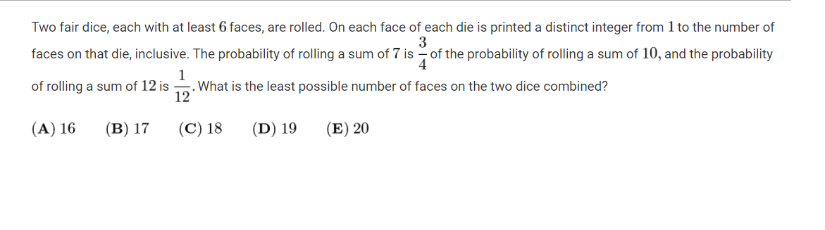 Two fair dice, each with at least 6 faces, are rolled. On each face of each die is printed a distinct integer from 1 to the number of
3
of the probability of rolling a sum of 10, and the probability
4
faces on that die, inclusive. The probability of rolling a sum of 7 is
1
. What is the least possible number of faces on the two dice combined?
12
of rolling a sum of 12 is
(A) 16
(в) 17
(C) 18
(D) 19
(E) 20
