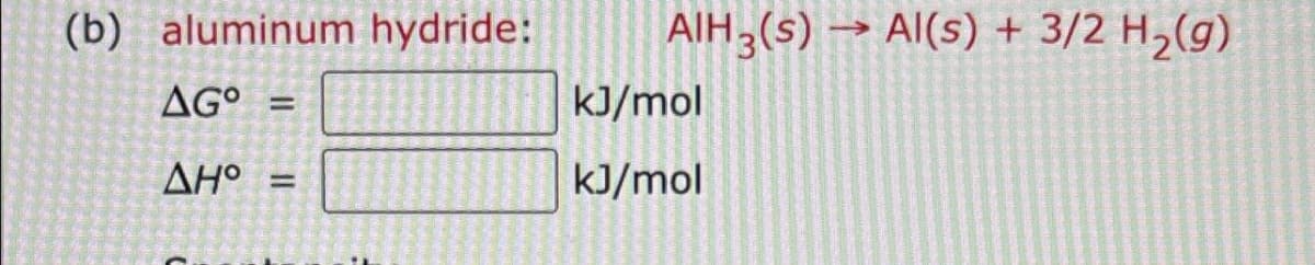 (b) aluminum
AGO =
AH° =
||
hydride:
AIH 3(S)→ Al(s) + 3/2 H₂(g)
kJ/mol
kJ/mol