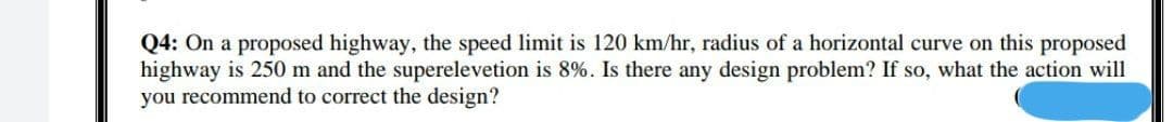 Q4: On a proposed highway, the speed limit is 120 km/hr, radius of a horizontal curve on this proposed
highway is 250 m and the superelevetion is 8%. Is there any design problem? If so, what the action will
you recommend to correct the design?
