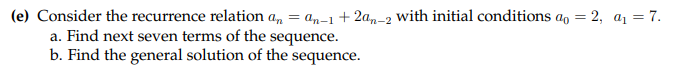 (e) Consider the recurrence relation a, = an-1+ 2a,-2 with initial conditions a, = 2, a1 = 7.
a. Find next seven terms of the sequence.
b. Find the general solution of the sequence.
