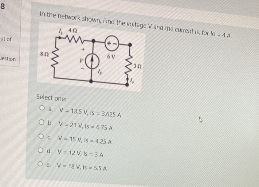 8
ut of
estion
In the network shown, Find the voltage V and the current Is, for lo = 4 A.
492
www
892
4₁
O b. V
OC. V
Is
Select one:
O a. V = 13.5 V, Is = 3.625 A
O d. V
+
6 V
21 V, Is = 6.75 A
12 V, Is = 3 A
15 V, Is = 4.25 A
O e. V 18 V, Is = 5.5 A
=
352