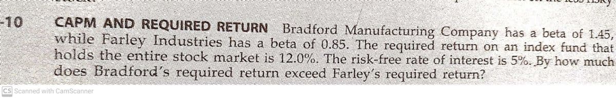 -10
CAPM AND REQUIRED RETURN Bradford Manufacturing Company has a beta of 1.45,
while Farley Industries has a beta of 0.85. The required return on an index fund that
holds the entire stock market is 12.0%. The risk-free rate of interest is 5%. By how much
does Bradford's required return exceed Farley's required return?
CS Scanned with CamScanner
