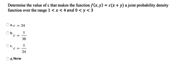 Determine the value of e that makes the function f(x,y) = c(x + y) a joint probability density
function over the range 1 < x < 4 and 0 < y < 3
a.c = 24
1
Ob.
C =
36
C.
C =
24
d. None
