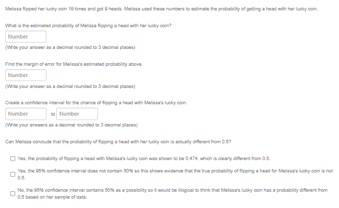 Melissa flipped her lucky coin 19 times and got 9 heads. Melissa used these numbers to estimate the probability of getting a head with her lucky coin.
What is the estimated probability of Melissa fipping a head with her lucky coin?
Number
(Write your answer as a decimal rounded to 3 decimal places)
Find the margin of error for Melissa's estimated probability above.
Number
(Write your answer as a decimal rounded to 3 decimal places)
Create a confidence interval for the chance of flipping a head with Melissa's lucky coin.
Number
to Number
(White your answers as a decimal rounded to 3 decimal places)
Can Melissa conclude that the probability of flipping a head with her lucky coin is actually different from 0.5?
O Yes, the probability of flipping a head with Melissa's lucky coin was shown to be 0.474, which is clearly different from 0.5.
Yes, the 95% confidence interval does not contain 50% so this shows evidence that the true probability of flipping a head for Melissa's lucky coin is not
0.5.
No, the 95% confidence interval contains 50% as a possibility so it would be illogical to think that Melissa's lucky coin has a probability different from
0.5 based on her sample of data.

